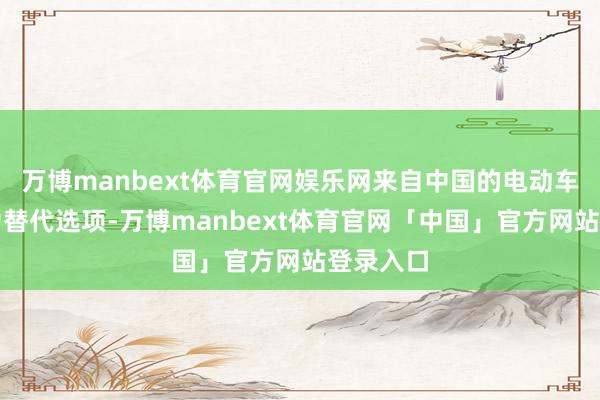 万博manbext体育官网娱乐网来自中国的电动车缓缓成为替代选项-万博manbext体育官网「中国」官方网站登录入口