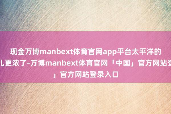 现金万博manbext体育官网app平台太平洋的炸药味儿更浓了-万博manbext体育官网「中国」官方网站登录入口