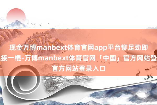 现金万博manbext体育官网app平台铆足劲即是一棍接一棍-万博manbext体育官网「中国」官方网站登录入口