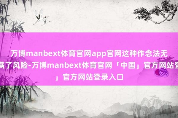 万博manbext体育官网app官网这种作念法无疑也充满了风险-万博manbext体育官网「中国」官方网站登录入口