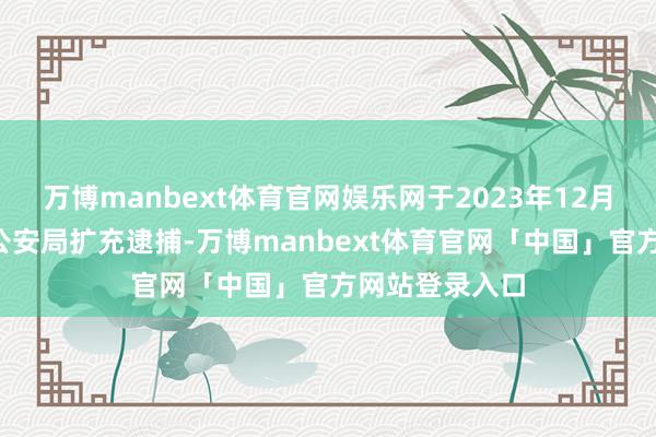 万博manbext体育官网娱乐网于2023年12月1日被深圳市公安局扩充逮捕-万博manbext体育官网「中国」官方网站登录入口