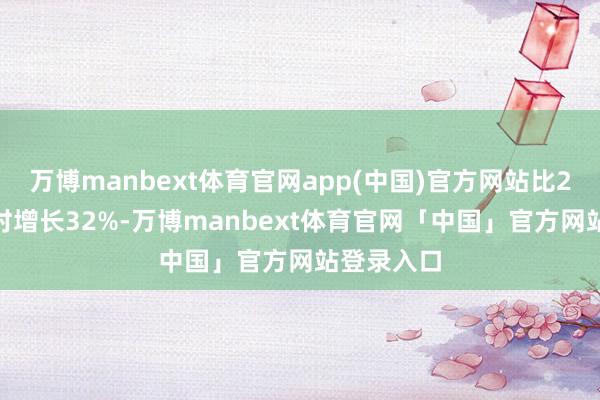 万博manbext体育官网app(中国)官方网站比2024年同时增长32%-万博manbext体育官网「中国」官方网站登录入口