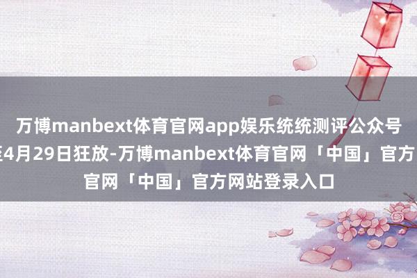 万博manbext体育官网app娱乐统统测评公众号的数据采集至4月29日狂放-万博manbext体育官网「中国」官方网站登录入口