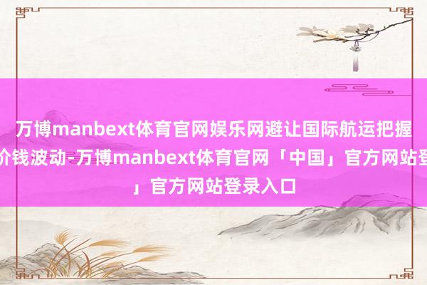 万博manbext体育官网娱乐网避让国际航运把握带来的价钱波动-万博manbext体育官网「中国」官方网站登录入口