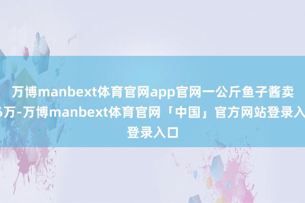 万博manbext体育官网app官网一公斤鱼子酱卖16万-万博manbext体育官网「中国」官方网站登录入口