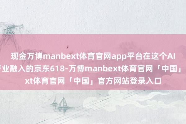 现金万博manbext体育官网app平台在这个AI初度全场景、全产业融入的京东618-万博manbext体育官网「中国」官方网站登录入口