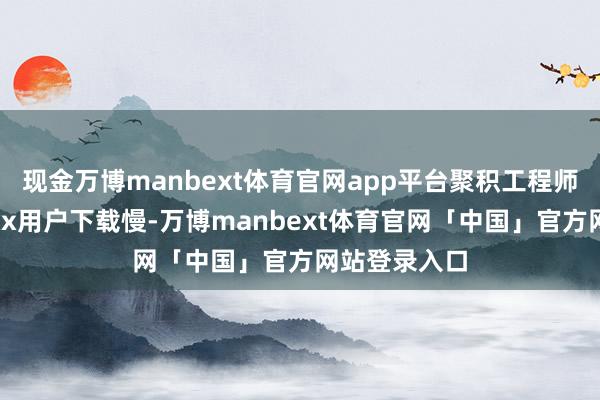 现金万博manbext体育官网app平台聚积工程师仅需输入“xx用户下载慢-万博manbext体育官网「中国」官方网站登录入口