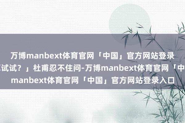 万博manbext体育官网「中国」官方网站登录入口你果真不盘算推算试试？」杜甫忍不住问-万博manbext体育官网「中国」官方网站登录入口