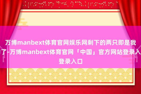 万博manbext体育官网娱乐网剩下的两只即是我的了-万博manbext体育官网「中国」官方网站登录入口