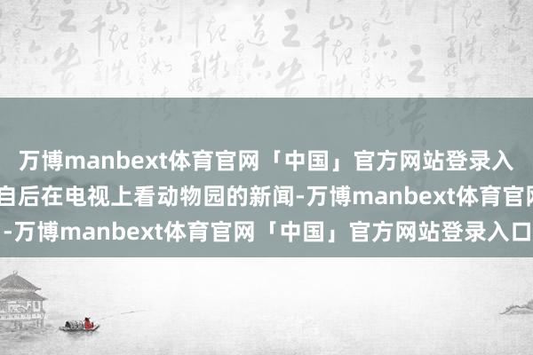 万博manbext体育官网「中国」官方网站登录入口还有点枯燥和麻痹——自后在电视上看动物园的新闻-万博manbext体育官网「中国」官方网站登录入口