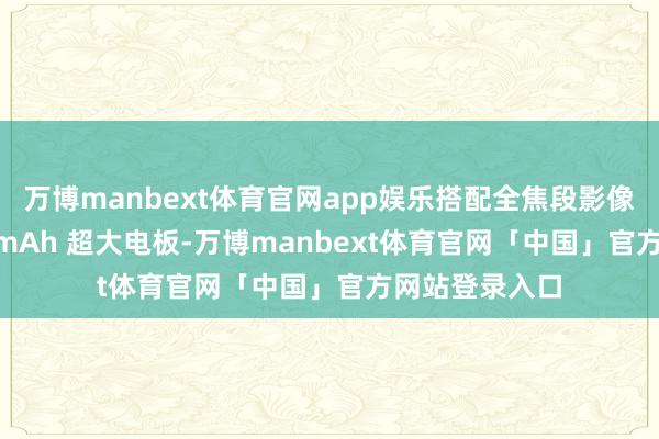 万博manbext体育官网app娱乐搭配全焦段影像系统和 6700mAh 超大电板-万博manbext体育官网「中国」官方网站登录入口