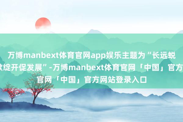 万博manbext体育官网app娱乐主题为“长远蜕变增动能 扩掀绽开促发展”-万博manbext体育官网「中国」官方网站登录入口