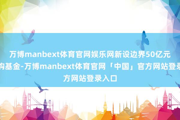万博manbext体育官网娱乐网新设边界50亿元的并购基金-万博manbext体育官网「中国」官方网站登录入口