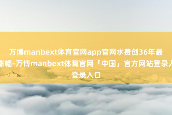 万博manbext体育官网app官网水费创36年最大涨幅-万博manbext体育官网「中国」官方网站登录入口