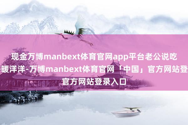 现金万博manbext体育官网app平台老公说吃完浑身暖洋洋-万博manbext体育官网「中国」官方网站登录入口