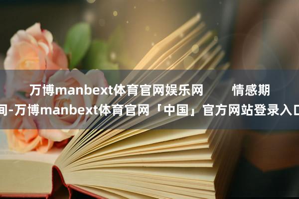 万博manbext体育官网娱乐网        情感期间-万博manbext体育官网「中国」官方网站登录入口