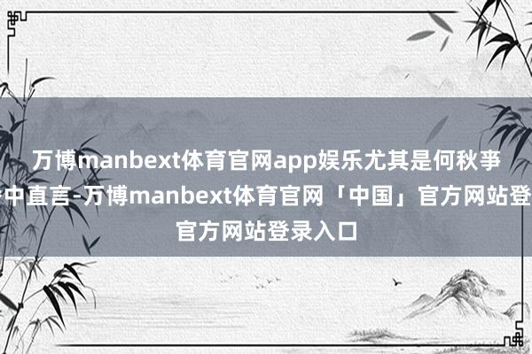万博manbext体育官网app娱乐尤其是何秋亊在直播中直言-万博manbext体育官网「中国」官方网站登录入口