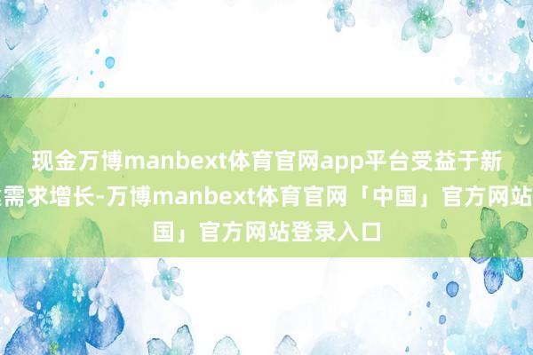 现金万博manbext体育官网app平台受益于新能源基建需求增长-万博manbext体育官网「中国」官方网站登录入口