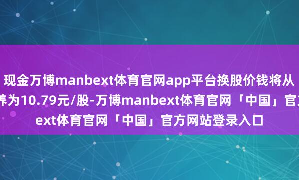 现金万博manbext体育官网app平台换股价钱将从10.85元/股休养为10.79元/股-万博manbext体育官网「中国」官方网站登录入口