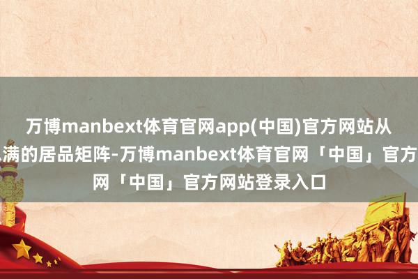 万博manbext体育官网app(中国)官方网站从而造成好意思满的居品矩阵-万博manbext体育官网「中国」官方网站登录入口