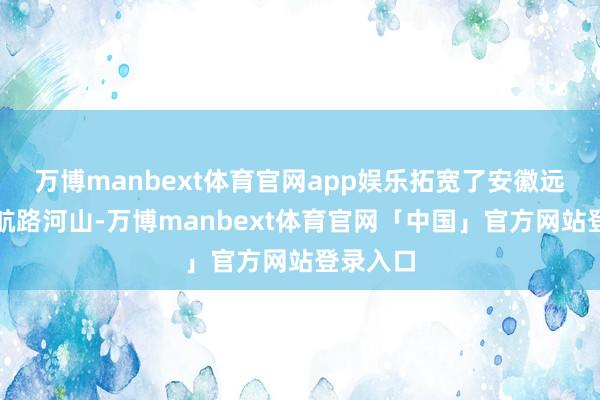 万博manbext体育官网app娱乐拓宽了安徽远洋运载航路河山-万博manbext体育官网「中国」官方网站登录入口