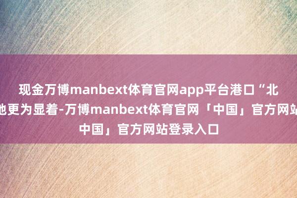 现金万博manbext体育官网app平台港口“北上热”步地更为显着-万博manbext体育官网「中国」官方网站登录入口