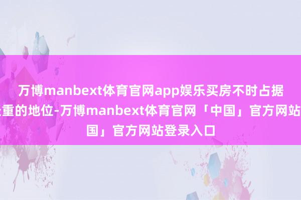 万博manbext体育官网app娱乐买房不时占据着举足轻重的地位-万博manbext体育官网「中国」官方网站登录入口