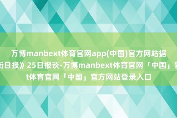 万博manbext体育官网app(中国)官方网站据好意思国《华尔街日报》25日报谈-万博manbext体育官网「中国」官方网站登录入口