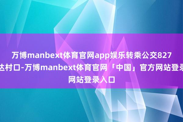 万博manbext体育官网app娱乐转乘公交827路直达村口-万博manbext体育官网「中国」官方网站登录入口