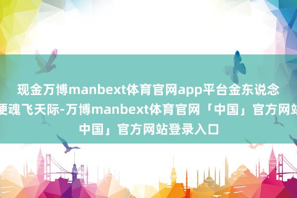 现金万博manbext体育官网app平台金东说念主闻其名便魂飞天际-万博manbext体育官网「中国」官方网站登录入口