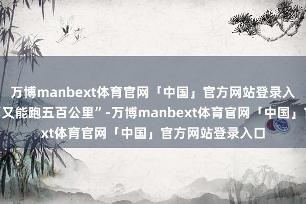 万博manbext体育官网「中国」官方网站登录入口心里默念一句“又能跑五百公里”-万博manbext体育官网「中国」官方网站登录入口