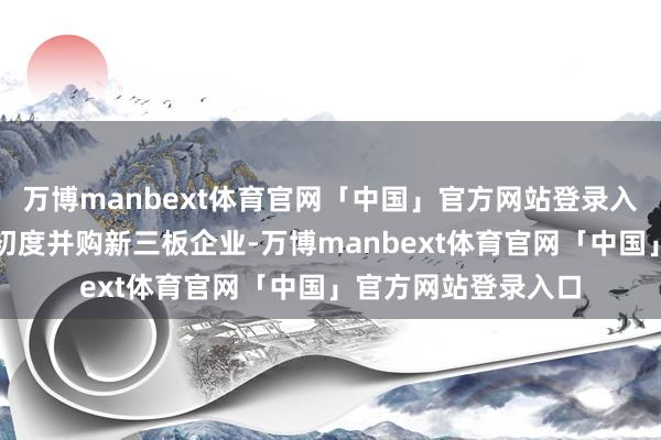 万博manbext体育官网「中国」官方网站登录入口行为北交所公司初度并购新三板企业-万博manbext体育官网「中国」官方网站登录入口