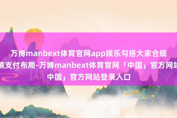 万博manbext体育官网app娱乐勾搭大家合规体系与跨境支付布局-万博manbext体育官网「中国」官方网站登录入口