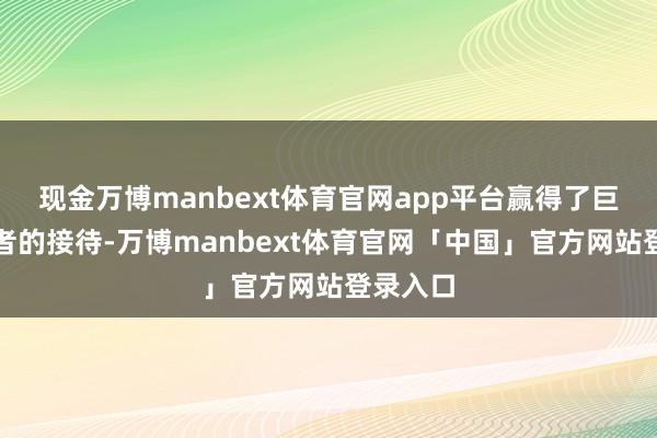 现金万博manbext体育官网app平台赢得了巨大消耗者的接待-万博manbext体育官网「中国」官方网站登录入口