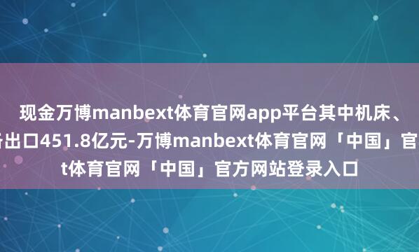 现金万博manbext体育官网app平台其中机床、船舶等高端装备出口451.8亿元-万博manbext体育官网「中国」官方网站登录入口