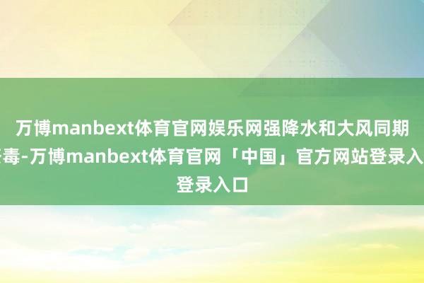 万博manbext体育官网娱乐网强降水和大风同期荼毒-万博manbext体育官网「中国」官方网站登录入口