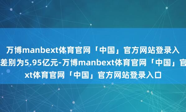 万博manbext体育官网「中国」官方网站登录入口累计成交金额差别为5.95亿元-万博manbext体育官网「中国」官方网站登录入口