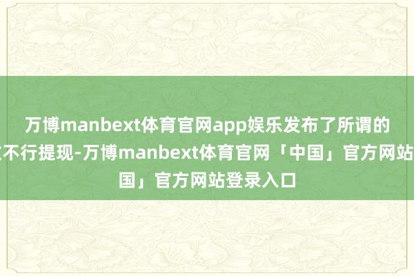 万博manbext体育官网app娱乐发布了所谓的公告如故不行提现-万博manbext体育官网「中国」官方网站登录入口