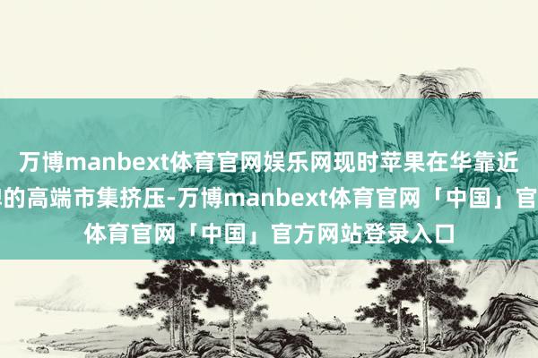 万博manbext体育官网娱乐网现时苹果在华靠近华为等国产物牌的高端市集挤压-万博manbext体育官网「中国」官方网站登录入口
