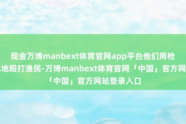 现金万博manbext体育官网app平台他们用枪托绝不宽恕地殴打渔民-万博manbext体育官网「中国」官方网站登录入口
