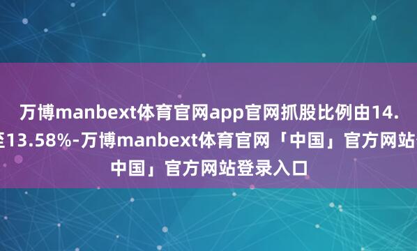 万博manbext体育官网app官网抓股比例由14.25%降至13.58%-万博manbext体育官网「中国」官方网站登录入口