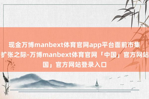 现金万博manbext体育官网app平台面前市集暴躁激情扩张之际-万博manbext体育官网「中国」官方网站登录入口