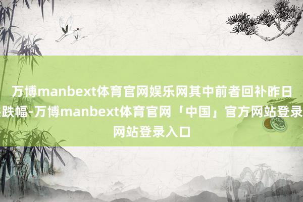 万博manbext体育官网娱乐网其中前者回补昨日统共跌幅-万博manbext体育官网「中国」官方网站登录入口