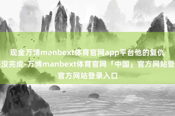 现金万博manbext体育官网app平台他的复仇大计还没完成-万博manbext体育官网「中国」官方网站登录入口