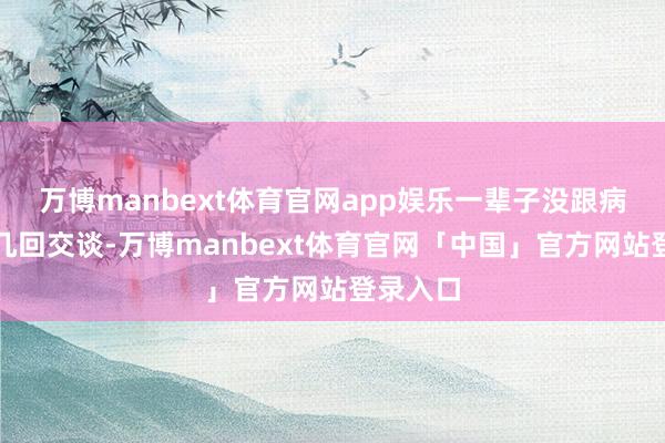 万博manbext体育官网app娱乐一辈子没跟病院打过几回交谈-万博manbext体育官网「中国」官方网站登录入口