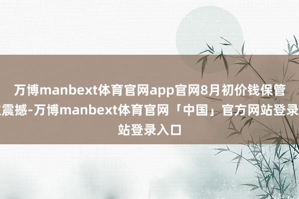 万博manbext体育官网app官网8月初价钱保管高位震撼-万博manbext体育官网「中国」官方网站登录入口