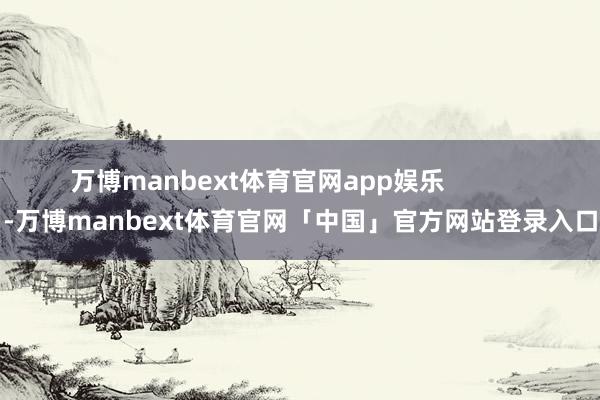 万博manbext体育官网app娱乐 -万博manbext体育官网「中国」官方网站登录入口