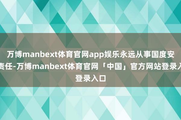 万博manbext体育官网app娱乐永远从事国度安全责任-万博manbext体育官网「中国」官方网站登录入口