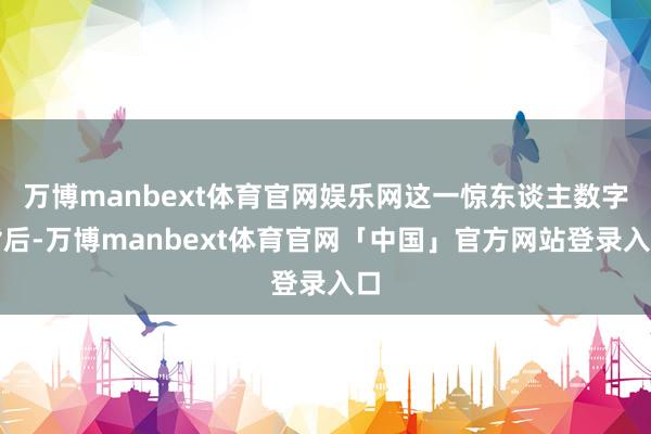 万博manbext体育官网娱乐网这一惊东谈主数字背后-万博manbext体育官网「中国」官方网站登录入口
