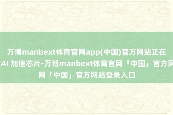 万博manbext体育官网app(中国)官方网站正在研发自有的 AI 加速芯片-万博manbext体育官网「中国」官方网站登录入口